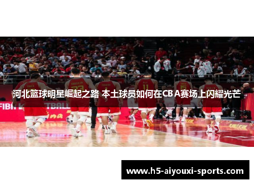 河北篮球明星崛起之路 本土球员如何在CBA赛场上闪耀光芒